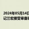 2024年05月14日快讯 广西壮族自治区防城港市上思县委书记兰宏接受审查调查