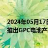2024年05月17日快讯 协鑫集成：预计将于2024年四季度推出GPC电池产品