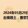 2024年05月29日快讯 北约秘书长提议允许乌用北约武器打击俄领土，普京警告：将产生“严重后果”