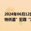 2024年06月12日快讯 公安部公布6起打击整治非法制售“特供酒”犯罪“净风”专项行动典型案例