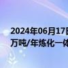 2024年06月17日快讯 荣盛石化：旗下浙石化已布局4000万吨/年炼化一体化项目，全球单体规模最大