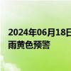 2024年06月18日快讯 中央气象台6月18日18时继续发布暴雨黄色预警