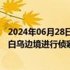 2024年06月28日快讯 白俄罗斯称发现乌克兰使用无人机对白乌边境进行侦察