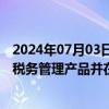 2024年07月03日快讯 远光软件：结合数字技术已推出多款税务管理产品并在客户项目中得到应用 推广