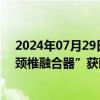 2024年07月29日快讯 三友医疗：3D打印“金属增材制造颈椎融合器”获医疗器械注册证