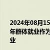 2024年08月15日快讯 国家统计局：坚持把高校毕业生等青年群体就业作为重中之重，付出更大努力促进高质量充分就业