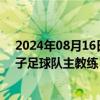 2024年08月16日快讯 安东尼奥·普切出任中国U21国家男子足球队主教练