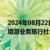 2024年08月22日快讯 文旅部公布2024年首批许可经营出境游业务旅行社名单