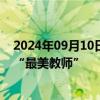 2024年09月10日快讯 中央宣传部 教育部联合发布2024年“最美教师”