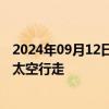 2024年09月12日快讯 美国非职业宇航员开始全球首次商业太空行走