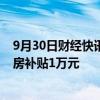 9月30日财经快讯：黑龙江黑河：年底前农村户籍在市区买房补贴1万元