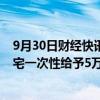 9月30日财经快讯：杭州余杭区：购买部分镇街新建商品住宅一次性给予5万元补助