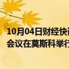 10月04日财经快讯：阿富汗问题“莫斯科模式”磋商第六次会议在莫斯科举行