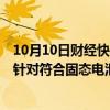 10月10日财经快讯：湖南裕能：在积极对接固态电池厂商，针对符合固态电池的正极材料性能做研发和储备