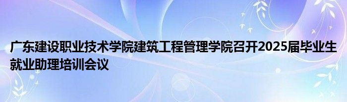 广东建设职业技术学院建筑工程管理学院召开2025届毕业生就业助理培训会议